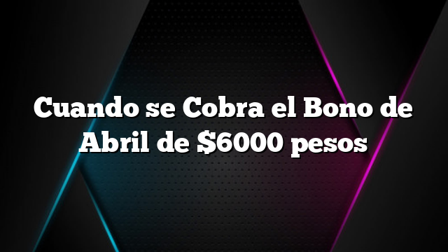 Cuando se Cobra el Bono de Abril de $6000 pesos